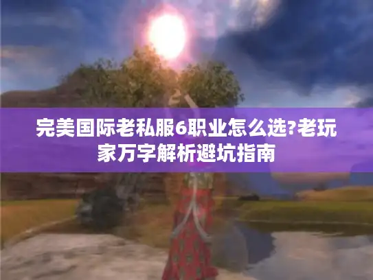 完美国际老私服6职业怎么选?老玩家万字解析避坑指南