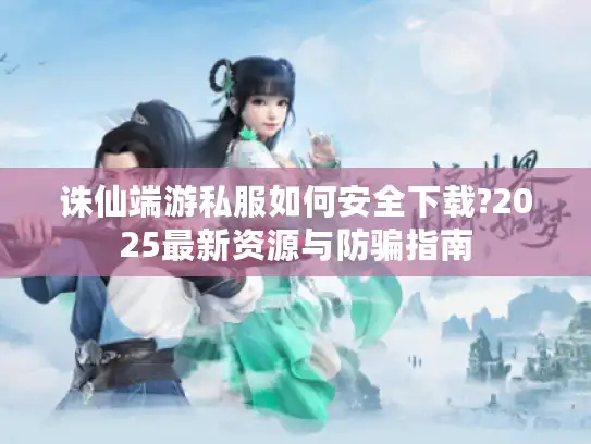 诛仙端游私服如何安全下载?2025最新资源与防骗指南