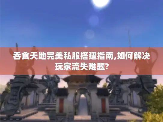 吞食天地完美私服搭建指南,如何解决玩家流失难题?