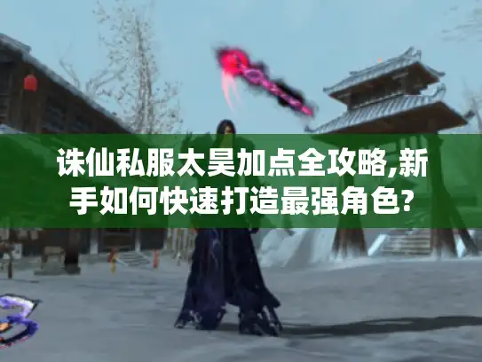 诛仙私服太昊加点全攻略,新手如何快速打造最强角色?
