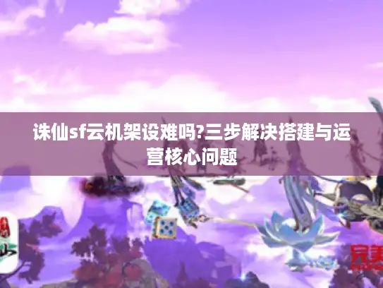 诛仙sf云机架设难吗?三步解决搭建与运营核心问题