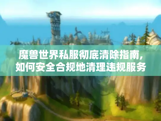 魔兽世界私服彻底清除指南,如何安全合规地清理违规服务器