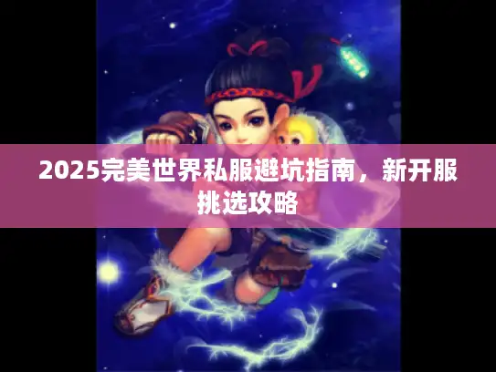 2025完美世界私服避坑指南,新开服挑选攻略 2025完美世界私服避坑指南,新开服挑选攻略
