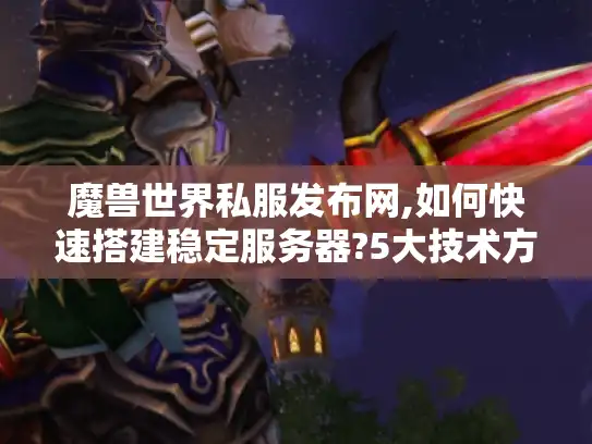 魔兽世界私服发布网,如何快速搭建稳定服务器?5大技术方案解析