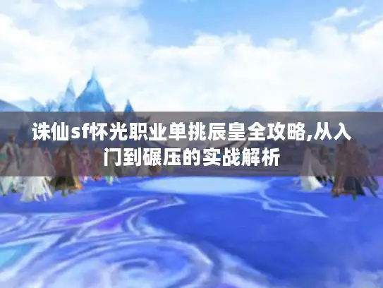诛仙sf怀光职业单挑辰皇全攻略,从入门到碾压的实战解析 诛仙sf怀光职业单挑辰皇全攻略,从入门到碾压的实战解析