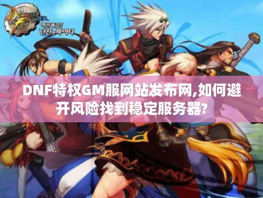 DNF特权GM服网站发布网,如何避开风险找到稳定服务器?