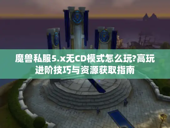 魔兽私服5.x无CD模式怎么玩?高玩进阶技巧与资源获取指南