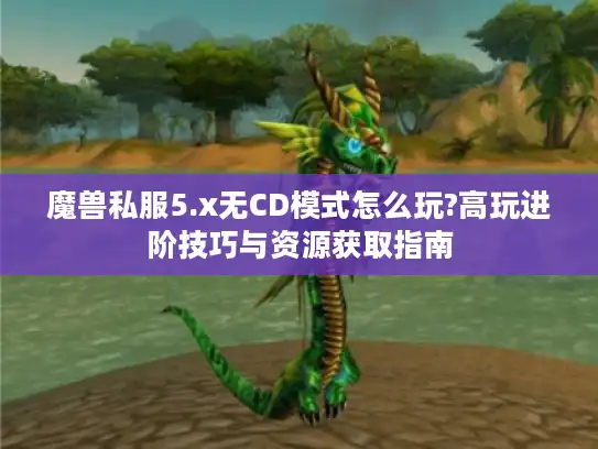 魔兽私服5.x无CD模式怎么玩?高玩进阶技巧与资源获取指南