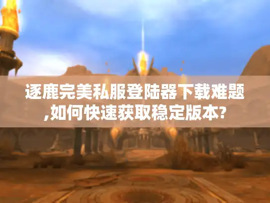 逐鹿完美私服登陆器下载难题,如何快速获取稳定版本?
