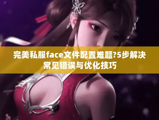 完美私服face文件配置难题?5步解决常见错误与优化技巧 完美私服face文件配置难题?5步解决常见错误与优化技巧