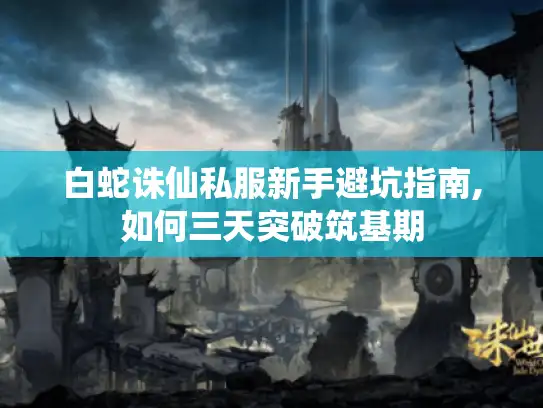 白蛇诛仙私服新手避坑指南,如何三天突破筑基期