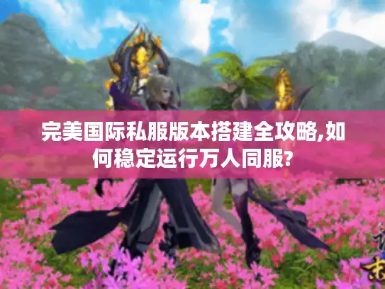 完美国际私服版本搭建全攻略,如何稳定运行万人同服?