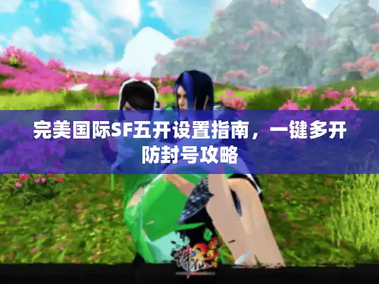 完美国际SF五开设置指南，一键多开防封号攻略
