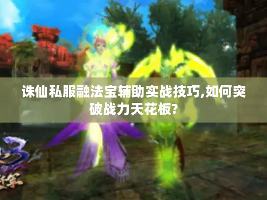 诛仙私服融法宝辅助实战技巧,如何突破战力天花板?