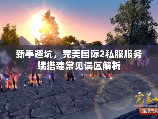 新手避坑，完美国际2私服服务端搭建常见误区解析