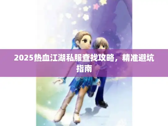 2025热血江湖私服查找攻略，精准避坑指南
