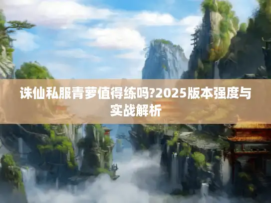 诛仙私服青萝值得练吗?2025版本强度与实战解析