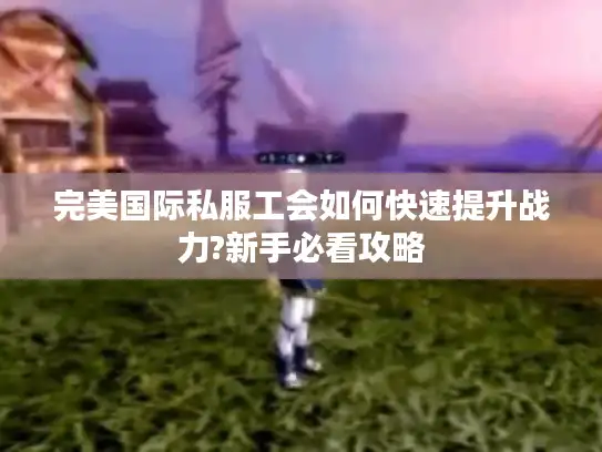 完美国际私服工会如何快速提升战力?新手必看攻略