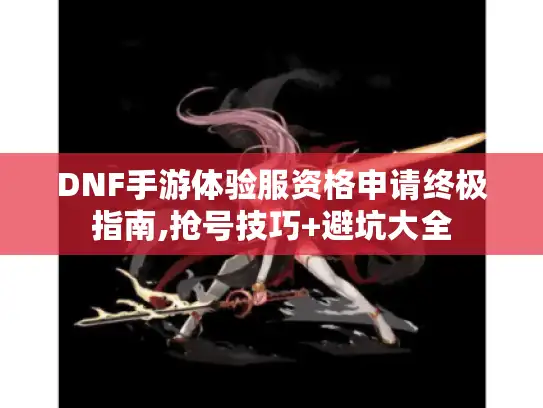 DNF手游体验服资格申请终极指南,抢号技巧+避坑大全