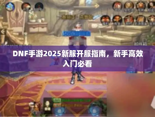 DNF手游2025新服开服指南，新手高效入门必看