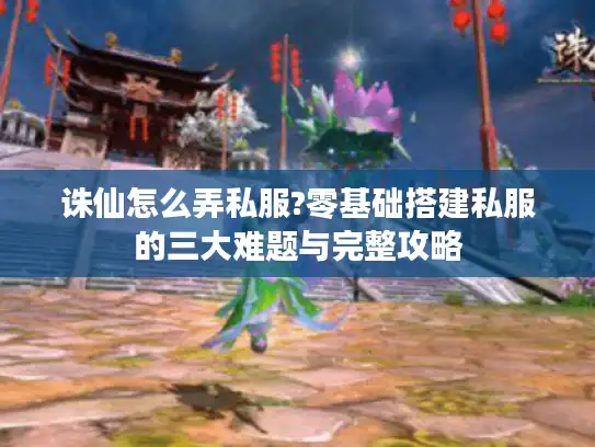 诛仙怎么弄私服?零基础搭建私服的三大难题与完整攻略