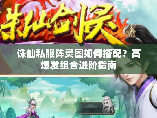 诛仙私服阵灵图如何搭配？高爆发组合进阶指南