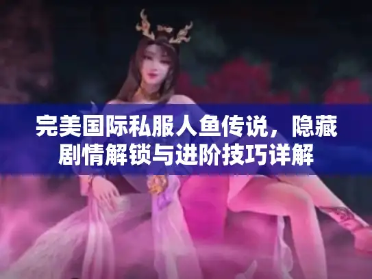 完美国际私服人鱼传说，隐藏剧情解锁与进阶技巧详解