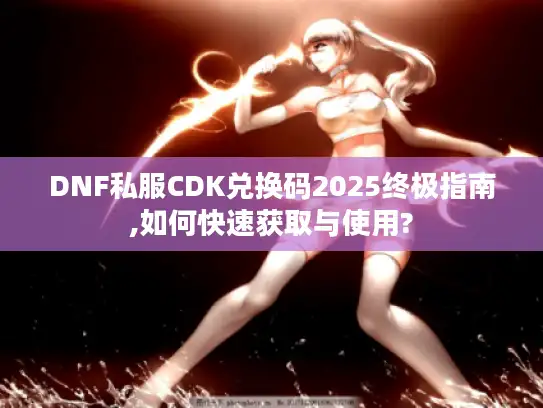 DNF私服CDK兑换码2025终极指南,如何快速获取与使用?
