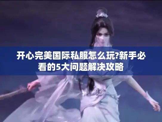 开心完美国际私服怎么玩?新手必看的5大问题解决攻略