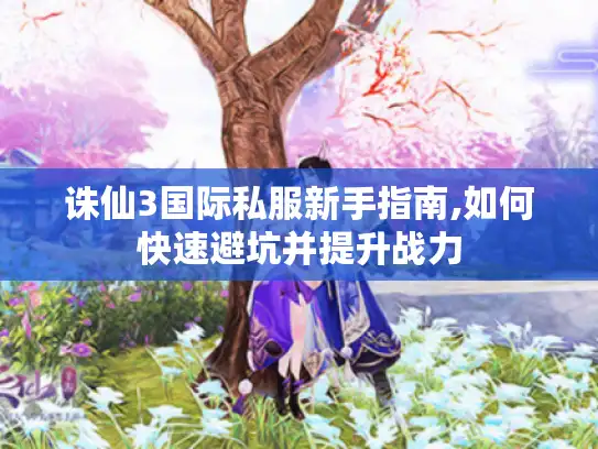 诛仙3国际私服新手指南,如何快速避坑并提升战力
