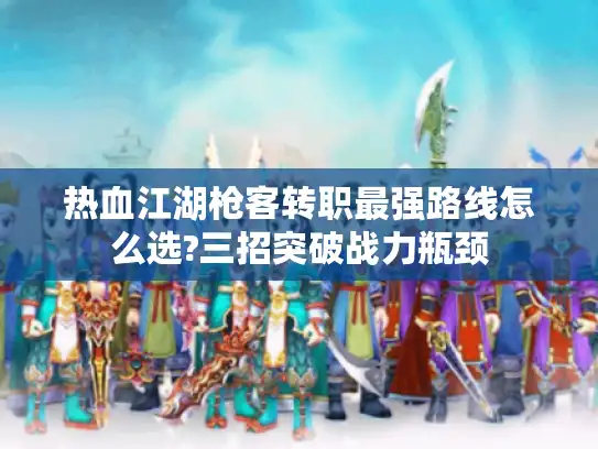 热血江湖枪客转职最强路线怎么选?三招突破战力瓶颈