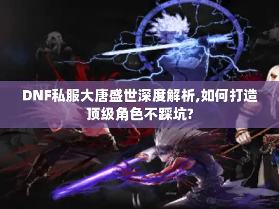 DNF私服大唐盛世深度解析,如何打造顶级角色不踩坑?