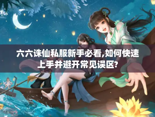 六六诛仙私服新手必看,如何快速上手并避开常见误区?
