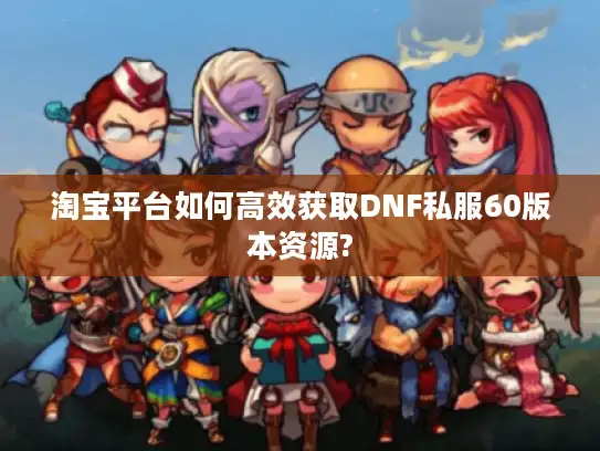 淘宝平台如何高效获取DNF私服60版本资源? 淘宝平台如何高效获取DNF私服60版本资源?
