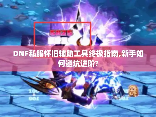 DNF私服怀旧辅助工具终极指南,新手如何避坑进阶?
