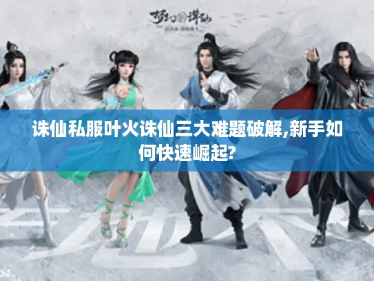 诛仙私服叶火诛仙三大难题破解,新手如何快速崛起?