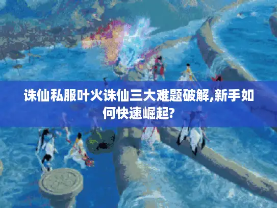 诛仙私服叶火诛仙三大难题破解,新手如何快速崛起?