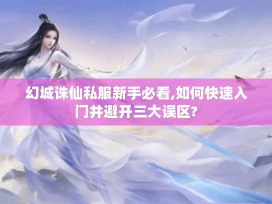 幻城诛仙私服新手必看,如何快速入门并避开三大误区?