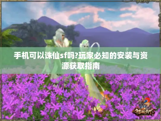 手机可以诛仙sf吗?玩家必知的安装与资源获取指南