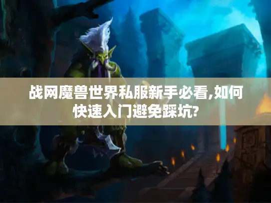 战网魔兽世界私服新手必看,如何快速入门避免踩坑?