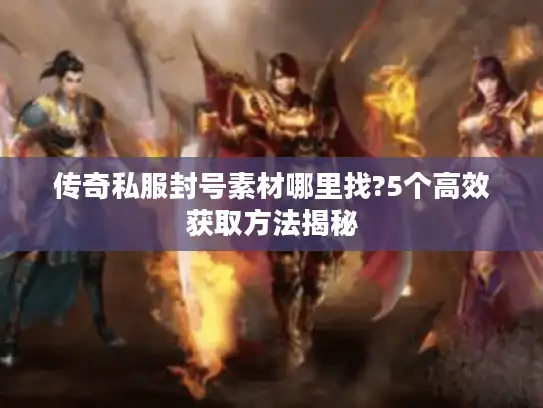 传奇私服封号素材哪里找?5个高效获取方法揭秘