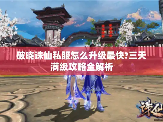 破晓诛仙私服怎么升级最快?三天满级攻略全解析