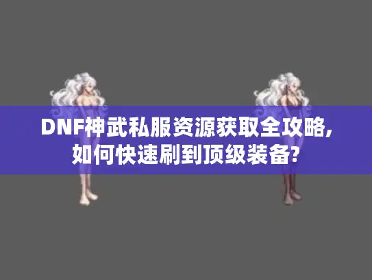 DNF神武私服资源获取全攻略,如何快速刷到顶级装备?