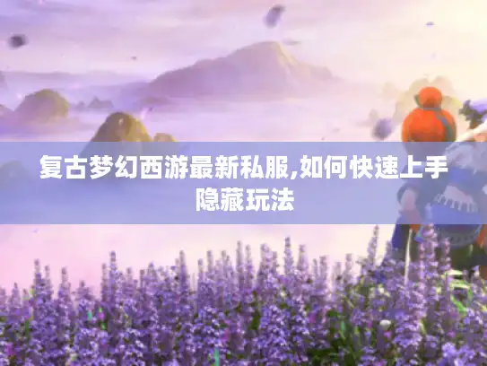 复古梦幻西游最新私服,如何快速上手隐藏玩法
