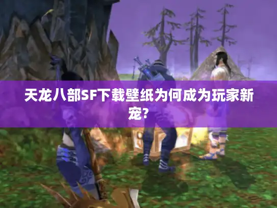 天龙八部SF下载壁纸为何成为玩家新宠?