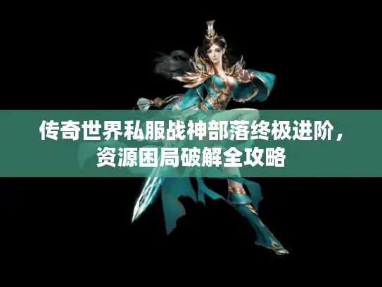 传奇世界私服战神部落终极进阶，资源困局破解全攻略