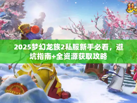2025梦幻龙族2私服新手必看,避坑指南+全资源获取攻略 2025梦幻龙族2私服新手必看,避坑指南+全资源获取攻略