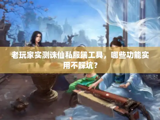 老玩家实测诛仙私服端工具，哪些功能实用不踩坑？