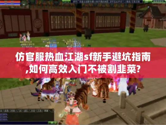 仿官服热血江湖sf新手避坑指南,如何高效入门不被割韭菜?