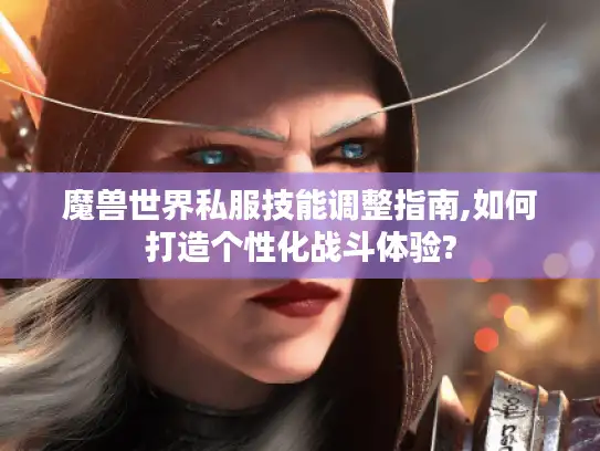 魔兽世界私服技能调整指南,如何打造个性化战斗体验?